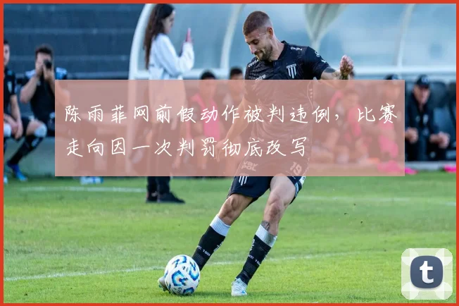 陈雨菲网前假动作被判违例，比赛走向因一次判罚彻底改写
