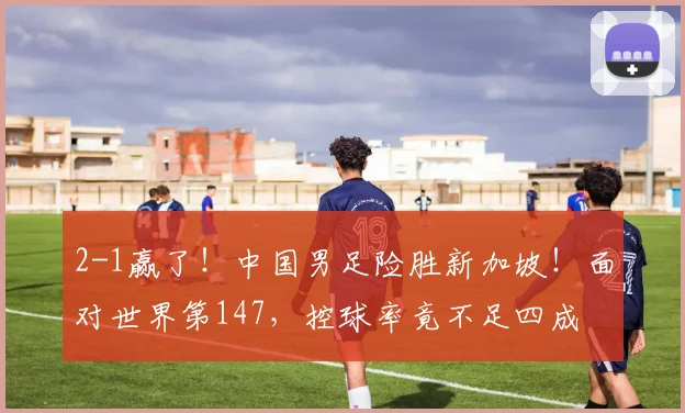 2-1赢了！中国男足险胜新加坡！面对世界第147，控球率竟不足四成