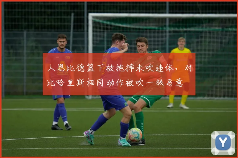 人恩比德篮下被抱摔未吹违体,对比哈里斯相同动作被吹一级恶意