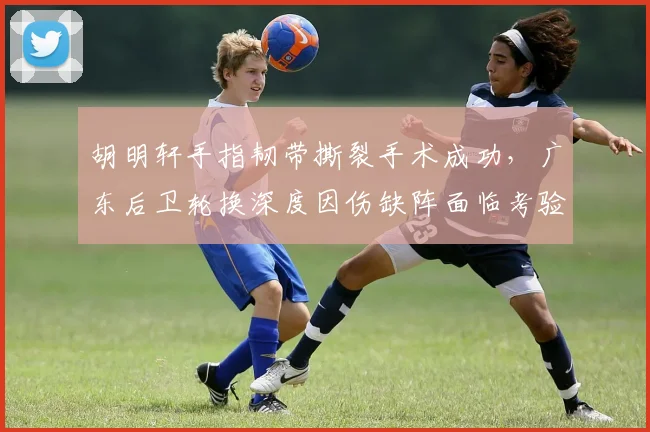 胡明轩手指韧带撕裂手术成功,广东后卫轮换深度因伤缺阵面临考验?