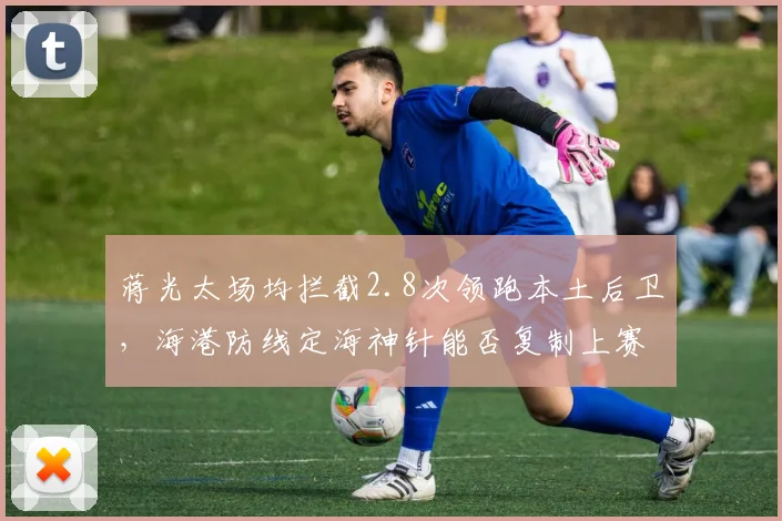蒋光太场均拦截2.8次领跑本土后卫,海港防线定海神针能否复制上赛季金靴级表现?
