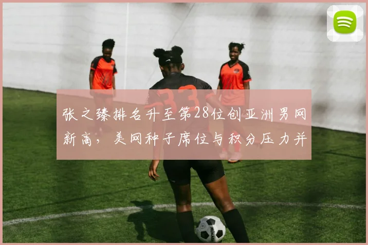 张之臻排名升至第28位创亚洲男网新高,美网种子席位与积分压力并存